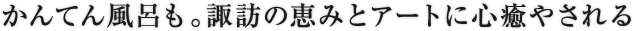 かんてん風呂も。諏訪の恵みとアートに心癒やされる