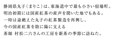 静岡県丸子（まりこ）は、東海道中で最も小さい宿場町。明治初期には国産紅茶の産声を聞いた地でもある。一時は途絶えた丸子の紅茶製造を再興し、今の国産紅茶を陰に陽に支える茶師 村松二六さんの工房を新茶の季節に訪ねた。