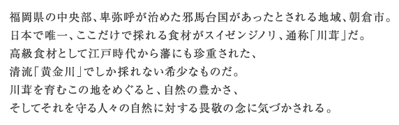 福岡県の中央部、卑弥呼が治めた邪馬台国があったとされる地域、朝倉市。日本で唯一、ここだけで採れる食材がスイゼンジノリ、通称「川茸」だ。高級食材として江戸時代から藩にも珍重された、清流「黄金川」でしか採れない希少なものだ。川茸を育むこの地をめぐると、自然の豊かさ、そしてそれを守る人々の自然に対する畏敬の念に気づかされる。