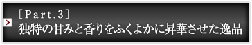 ［Part.3］独特の甘みと香りをふくよかに昇華させた逸品