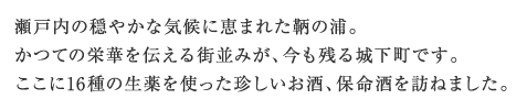瀬戸内の穏やかな気候に恵まれた鞆の浦。かつての栄華を伝える街並みが、今も残る城下町です。ここに16種の生薬を使った珍しいお酒、保命酒を訪ねました。