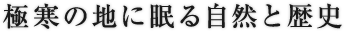 極寒の地に眠る自然と歴史