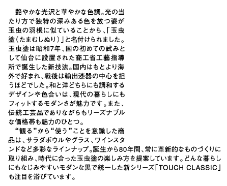 艶やかな光沢と華やかな色調。光の当たり方で独特の深みある色を放つ姿が玉虫の羽根に似ていることから、「玉虫塗（たまむしぬり）」と名付けられました。玉虫塗は昭和7年、国の初めての試みとして仙台に設置された商工省工藝指導所で誕生した新技法。国内はもとより海外で好まれ、戦後は輸出漆器の中心を担うほどでした。和と洋どちらにも調和するデザインや色合いは、現代の暮らしにもフィットするモダンさが魅力です。また、伝統工芸品でありながらもリーズナブルな価格帯も魅力のひとつ。“観る”から“使う”ことを意識した商品は、サラダボウルやグラス、ワインスタンドなど多彩なラインナップ。誕生から80年間、常に革新的なものづくりに取り組み、時代に合った玉虫塗の楽しみ方を提案しています。どんな暮らしにもなじみやすいモダンな黒で統一した新シリーズ「TOUCH CLASSIC」も注目を浴びています。