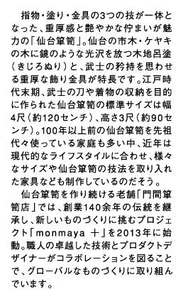 　指物・塗り・金具の3つの技が一体となった、重厚感と艶やかな佇まいが魅力の「仙台箪笥」。仙台の市木・ケヤキの木に鏡のような光沢を放つ木地呂塗（きじろぬり）と、武士の矜持を思わせる重厚な飾り金具が特長です。江戸時代末期、武士の刀や着物の収納を目的に作られた仙台箪笥の標準サイズは幅4尺（約120センチ）、高さ3尺（約90センチ）。100年以上前の仙台箪笥を先祖代々使っている家庭も多い中、近年は現代的なライフスタイルに合わせ、様々なサイズや仙台箪笥の技法を取り入れた家具なども制作しているのだそう。仙台箪笥を作り続ける老舗「門間箪笥店」では、創業140余年の伝統を継承し、新しいものづくりに挑むプロジェクト「monmaya ＋」を2013年に始動。職人の卓越した技術とプロダクトデザイナーがコラボレーションを図ることで、グローバルなものづくりに取り組んでいます。