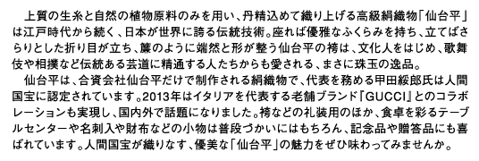 上質の生糸と自然の植物原料のみを用い、丹精込めて織り上げる高級絹織物「仙台平」は江戸時代から続く、日本が世界に誇る伝統技術。座れば優雅なふくらみを持ち、立てばさらりとした折り目が立ち、簾のように端然と形が整う仙台平の袴は、文化人をはじめ、歌舞伎や相撲など伝統ある芸道に精通する人たちからも愛される、まさに珠玉の逸品。仙台平は、合資会社仙台平だけで制作される絹織物で、代表を務める甲田綏郎氏は人間国宝に認定されています。2013年はイタリアを代表する老舗ブランド『GUCCI』とのコラボレーションも実現し、国内外で話題になりました。袴などの礼装用のほか、食卓を彩るテーブルセンターや名刺入や財布などの小物は普段づかいにはもちろん、記念品や贈答品にも喜ばれています。人間国宝が織りなす、優美な「仙台平」の魅力をぜひ味わってみませんか。