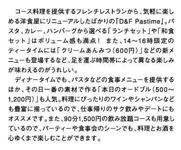 コース料理を提供するフレンチレストランから、気軽に楽しめる洋食屋にリニューアルしたばかりの『D&F Pastime』。パスタ、カレー、ハンバーグから選べる「ランチセット」や「和食セット」はボリューム感も満点！ また、14～16時限定のティータイムには「クリームあんみつ（600円）」などの新メニューも登場するなど、足を運ぶ時間帯によって異なる楽しみが味わえるのがうれしい。ディナータイムでも、パスタなどの食事メニューを提供するほか、その日一番の素材で作る「本日のオードブル（500～1,200円）」も人気。料理にぴったりのワインやシャンパンなども豊富に揃っているので、仕事帰りのサク飲みやデートにもオススメです。また、90分1,500円の飲み放題コースも用意しているので、パーティーや食事会のシーンでも、料理とお酒を心ゆくまで楽しむことができます。