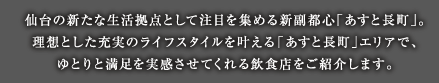 仙台の新たな生活拠点として注目を集める新副都心「あすと長町」。理想とした充実のライフスタイルを叶える「あすと長町」エリアで、ゆとりと満足を実感させてくれる飲食店をご紹介します。
