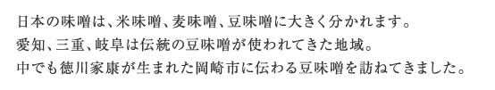 日本の味噌は、米味噌、麦味噌、豆味噌に大きく分かれます。愛知、三重、岐阜は伝統の豆味噌が使われてきた地域。中でも徳川家康が生まれた岡崎市に伝わる豆味噌を訪ねてきました。