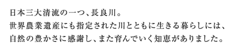 日本三大清流の一つ、長良川。世界農業遺産にも指定された川とともに生きる暮らしには、自然の豊かさに感謝し、また育んでいく知恵がありました。