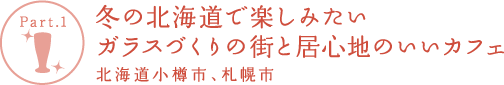 【Part.1】冬の北海道で楽しみたい
ガラスづくりの街と居心地のいいカフェ 北海道小樽市、札幌市