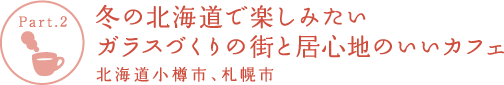 【Part.2】冬の北海道で楽しみたい ガラスづくりの街と居心地のいいカフェ 北海道小樽市、札幌市