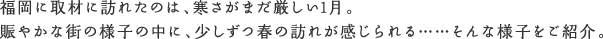 福岡に取材に訪れたのは、寒さがまだ厳しい1月。賑やかな街の様子の中に、少しずつ春の訪れが感じられる……そんな様子をご紹介。