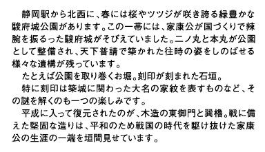 静岡駅から北西に、春には桜やツツジが咲き誇る緑豊かな駿府城公園があります。この一帯には、家康公が国づくりで辣腕を振るった駿府城がそびえていました。二ノ丸と本丸が公園として整備され、天下普請で築かれた往時の姿をしのばせる様々な遺構が残っています。たとえば公園を取り巻くお堀。刻印が刻まれた石垣。特に刻印は築城に関わった大名の家紋を表すものなど、その謎を解くのも一つの楽しみです。平成に入って復元されたのが、木造の東御門と巽櫓。戦に備えた堅固な造りは、平和のため戦国の時代を駆け抜けた家康公の生涯の一端を垣間見せています。