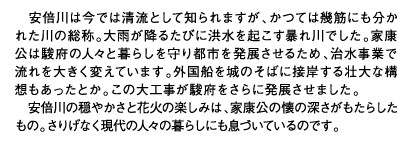 安倍川は今では清流として知られますが、かつては幾筋にも分かれた川の総称。大雨が降るたびに洪水を起こす暴れ川でした。家康公は駿府の人々と暮らしを守り都市を発展させるため、治水事業で流れを大きく変えています。外国船を城のそばに接岸する壮大な構想もあったとか。この大工事が駿府をさらに発展させました。安倍川の穏やかさと花火の楽しみは、家康公の懐の深さがもたらしたもの。さりげなく現代の人々の暮らしにも息づいているのです。