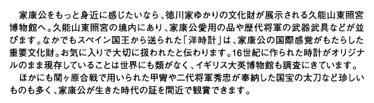 家康公をもっと身近に感じたいなら、徳川家ゆかりの文化財が展示される久能山東照宮博物館へ。久能山東照宮の境内にあり、家康公愛用の品や歴代将軍の武器武具などが並びます。なかでもスペイン国王から送られた「洋時計」は、家康公の国際感覚がもたらした重要文化財。お気に入りで大切に扱われたと伝わります。16世紀に作られた時計がオリジナルのまま現存していることは世界にも類がなく、イギリス大英博物館も調査にきています。ほかにも関ヶ原合戦で用いられた甲冑や二代将軍秀忠が奉納した国宝の太刀など珍しいものも多く、家康公が生きた時代の証を間近で観賞できます。