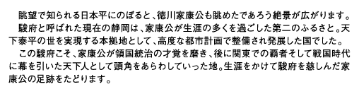 眺望で知られる日本平にのぼると、徳川家康公も眺めたであろう絶景が広がります。駿府と呼ばれた現在の静岡は、家康公が生涯の多くを過ごした第二のふるさと。天下泰平の世を実現する本拠地として、高度な都市計画で整備され発展した国でした。この駿府こそ、家康公が領国統治の才覚を磨き、後に関東での覇者そして戦国時代に幕を引いた天下人として頭角をあらわしていった地。生涯をかけて駿府を慈しんだ家康公の足跡をたどります。