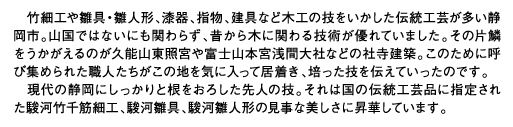 竹細工や雛具・雛人形、漆器、指物、建具など木工の技をいかした伝統工芸が多い静岡市。山国ではないにも関わらず、昔から木に関わる技術が優れていました。その片鱗をうかがえるのが久能山東照宮や富士山本宮浅間大社などの社寺建築。このために呼び集められた職人たちがこの地を気に入って居着き、培った技を伝えていったのです。現代の静岡にしっかりと根をおろした先人の技。それは国の伝統工芸品に指定された駿河竹千筋細工、駿河雛具、駿河雛人形の見事な美しさに昇華しています。
