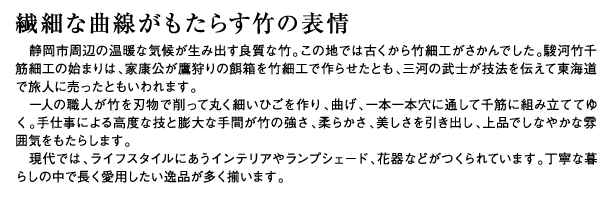 繊細な曲線がもたらす竹の表情　静岡市周辺の温暖な気候が生み出す良質な竹。この地では古くから竹細工がさかんでした。駿河竹千筋細工の始まりは、家康公が鷹狩りの餌箱を竹細工で作らせたとも、三河の武士が技法を伝えて東海道で旅人に売ったともいわれます。一人の職人が竹を刃物で削って丸く細いひごを作り、曲げ、一本一本穴に通して千筋に組み立ててゆく。手仕事による高度な技と膨大な手間が竹の強さ、柔らかさ、美しさを引き出し、上品でしなやかな雰囲気をもたらします。現代では、ライフスタイルにあうインテリアやランプシェード、花器などがつくられています。丁寧な暮らしの中で長く愛用したい逸品が多く揃います。