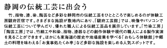 静岡の伝統工芸に出会う　竹、指物、漆、染、陶芸など多彩な静岡市の伝統工芸をひとところで楽しめるのが体験工房駿府匠宿です。さまざまな施設が敷地内にあり、「駿府工芸館」では、映像やパソコンで伝統工芸について学んだり、優れた職人による伝統工芸品を展示しています。「竹染工房」「陶芸工房」では、竹細工や和染、指物、漆器などの創作体験や現代の職人による製作実演を見ることができます。ほかにも東海道の歴史や地場産業を学べる「おもしろ体験館」や郷土の料理を味わえる「お食事処たくみ亭」など多彩な施設を楽しめる人気スポットです。