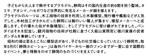 子どもから大人まで熱中するプラモデル。静岡はその国内生産の約9割を担う聖地。タミヤ、アオシマ、ハセガワなど世界的に有名なメーカーが顔を揃えます。プラモデルのルーツは、木工指物の技術を利用した木製模型。飛行機や艦船などが人気でした。木材加工がさかんだった静岡には腕のいい職人が集まり、模型メーカーへと成長します。その優れた技が木製模型に、そしてプラモデルに受け継がれてきました。バンダイはそれを記念し、駿河指物の技術が社殿に息づく久能山東照宮に徳川家康の武者ガンダムを奉納しています。昭和の頃は至るところに模型店があり、子どもの社交場になっていたという静岡市。毎年5月の「静岡ホビーショー」は海外バイヤーから一般のファンまでが一堂に会す国際的なイベント。夢と情熱をのせて静岡のものづくりを支えています。