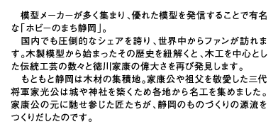 模型メーカーが多く集まり、優れた模型を発信することで有名な「ホビーのまち静岡」。国内でも圧倒的なシェアを誇り、世界中からファンが訪れます。木製模型から始まったその歴史を紐解くと、木工を中心とした伝統工芸の数々と徳川家康の偉大さを再び発見します。もともと静岡は木材の集積地。家康公や祖父を敬愛した三代将軍家光公は城や神社を築くため各地から名工を集めました。家康公の元に馳せ参じた匠たちが、静岡のものづくりの源流をつくりだしたのです。