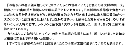 「お客さんの喜ぶ顔が嬉しくて、気づいたらこの世界にいた」と語るのは大将の中山氏。銀座小十の奥田氏が静岡にいた頃の弟子ともいわれます。日本料理の季節感や食材へのこだわりなどを受け継ぎながら、素材の潜在的な力を引き出すために塩と薄口醤油がベースのシンプルな調理法で仕上げます。自身の目でいいと納得した素材だからこそ、やりすぎないことが大将の哲学。しみじみと落ち着く美味しさを凝縮した一皿は、贅沢を五感で堪能させてくれます。自らソムリエの勉強もしたワイン、焼酎や日本酒の品揃えに加え、器、しつらえ、掛け軸など細部に至るまで行き届いた気遣い。「すべてはお客様のために」と結実されたこのお店が常連に愛されているのも頷けます。