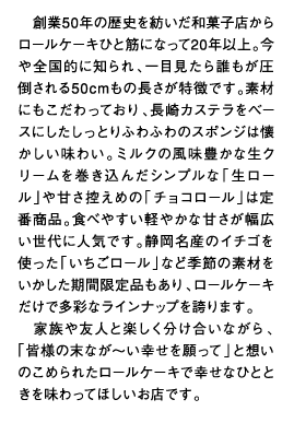 創業50年の歴史を紡いだ和菓子店からロールケーキひと筋になって20年以上。今や全国的に知られ、一目見たら誰もが圧倒される50cmもの長さが特徴です。素材にもこだわっており、長崎カステラをベースにしたしっとりふわふわのスポンジは懐かしい味わい。ミルクの風味豊かな生クリームを巻き込んだシンプルな「生ロール」や甘さ控えめの「チョコロール」は定番商品。食べやすい軽やかな甘さが幅広い世代に人気です。静岡名産のイチゴを使った「いちごロール」など季節の素材をいかした期間限定品もあり、ロールケーキだけで多彩なラインナップを誇ります。家族や友人と楽しく分け合いながら、「皆様の末なが～い幸せを願って」と想いのこめられたロールケーキで幸せなひとときを味わってほしいお店です。