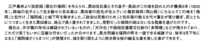 江戸幕府より筑前国（現在の福岡）を与えられ、黒田官兵衛とその息子・長政がこの地を訪れたのが慶長5年（1600年）。築城の名手として名を馳せた官兵衛は、黒田家の祖先が住んでいた備前福岡（岡山県）にちなんでこの地を「福岡」と名付け、「福岡城」と城下町を築きました。「政治は民衆のため」と官兵衛の教えを代々藩主が受け継ぎ、民とともにつつましく生きた黒田家は、地元で長く愛されてきました。荒野だった福岡の地は大いなる発展を遂げたのです。現在は、天守閣の存在は確認されていないものの、「天守台」や国指定重要文化財の「多聞櫓」などが残されており、これだけ見てもいかに荘厳な佇まいだったか分かります。風光明媚な福岡の町を一望できる城跡では、毎年3月下旬になると「福岡城さくらまつり」が開催され、城を取り囲むように咲き誇る桜の幽玄な姿を楽しむ事ができます。