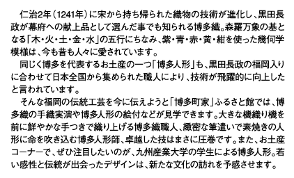 仁治2年（1241年）に宋から持ち帰られた織物の技術が進化し、黒田長政が幕府への献上品として選んだ事でも知られる博多織。森羅万象の基となる「木・火・土・金・水」の五行にちなみ、紫・青・赤・黄・紺を使った幾何学模様は、今も昔も人々に愛されています。同じく博多を代表するお土産の一つ「博多人形」も、黒田長政の福岡入りに合わせて日本全国から集められた職人により、技術が飛躍的に向上したと言われています。そんな福岡の伝統工芸を今に伝えようと「博多町家」ふるさと館では、博多織の手織実演や博多人形の絵付などが見学できます。大きな機織り機を前に鮮やかな手つきで織り上げる博多織職人、緻密な筆遣いで素焼きの人形に命を吹き込む博多人形師、卓越した技はまさに圧巻です。また、お土産コーナーで、ぜひ注目したいのが、九州産業大学の学生による博多人形。若い感性と伝統が出会ったデザインは、新たな文化の訪れを予感させます。