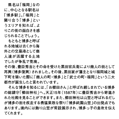 県名は「福岡」なのに、中心となる駅名は「博多駅」。「福岡」と隣り合う「博多」というエリアを知れば、よりこの街の面白さを感じられることでしょう。もともと博多と呼ばれる地域は古くから海外との交易港として商人達が活躍する土地でしたが争乱で荒廃。その後、豊臣秀吉とその命を受けた黒田官兵衛により商人の街として再興（博多復興）されました。その後、黒田家が藩主となり福岡城と城下町を築いた際に「商人の町・博多」と「武士の町・福岡」という二大都市が誕生したと言われています。そんな博多を知るには、「お櫛田さん」と呼ばれ親しまれている博多の総鎮守「櫛田神社」へ。天正15年（1587年）に豊臣秀吉から寄進された社殿を見ることができます。また、櫛田神社は山笠と呼ばれるだしが博多の街を疾走する勇猛果敢な祭り「博多祗園山笠」の出発点でもあります。境内には飾り山笠が常設展示され、博多っ子の息吹を伝えてくれます。