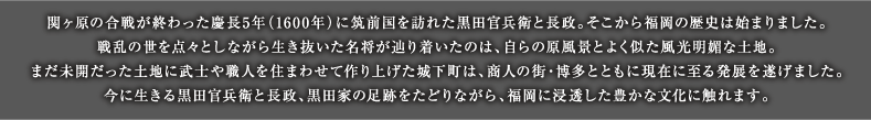 関ヶ原の合戦が終わった慶長5年（1600年）に筑前国を訪れた黒田官兵衛と長政。そこから福岡の歴史は始まりました。戦乱の世を点々としながら生き抜いた名将が辿り着いたのは、自らの原風景とよく似た風光明媚な土地。まだ未開だった土地に武士や職人を住まわせて作り上げた城下町は、商人の街・博多とともに現在に至る発展を遂げました。今に生きる黒田官兵衛と長政、黒田家の足跡をたどりながら、福岡に浸透した豊かな文化に触れます。