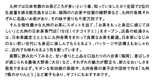 九州では日本有数のお茶どころが多いという事、知っていましたか？全国で2位の生産量を誇る鹿児島をはじめ、福岡の八女茶や佐賀の嬉野茶など、九州の各県それぞれに名高いお茶があり、その味や香りも千差万別です。そんな個性豊かな九州のお茶にスポットを当て、「お茶をもっと身近に感じてほしい」と九州の日本茶専門店「151E（イチゴイチエ）」をオープン。店長の松浦さんは、日本茶鑑定士とともに九州各県をまわって良質なお茶を厳選。日本茶になじみのない若い世代にも身近に楽しんでもらえるよう、パッケージや店構えもおしゃれに、店内でも味わえるよう気を配っています。実際に飲み比べてみると、甘い香りと上品な口当たりの八女茶（福岡）、香ばしさが感じられる豊後大野茶（大分）など、それぞれの魅力が際立ち、新たなおいしさを発見できるはず。モダンな有田焼の茶器や、九州各県の菓子店や団体で作る「九州7県のかりんとう」など菓子もあり、ギフトにもおすすめです。