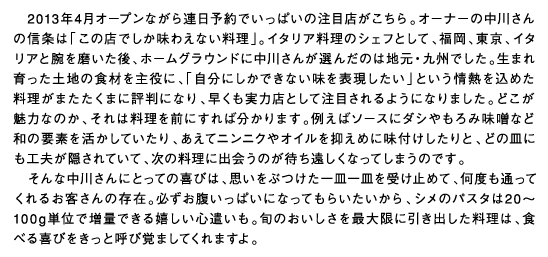 2013年4月オープンながら連日予約でいっぱいの注目店がこちら。オーナーの中川さんの信条は「この店でしか味わえない料理」。イタリア料理のシェフとして、福岡、東京、イタリアと腕を磨いた後、ホームグラウンドに中川さんが選んだのは地元・九州でした。生まれ育った土地の食材を主役に、「自分にしかできない味を表現したい」という情熱を込めた料理がまたたくまに評判になり、早くも実力店として注目されるようになりました。どこが魅力なのか、それは料理を前にすれば分かります。例えばソースにダシやもろみ味噌など和の要素を活かしていたり、あえてニンニクやオイルを抑えめに味付けしたりと、どの皿にも工夫が隠されていて、次の料理に出会うのが待ち遠しくなってしまうのです。そんな中川さんにとっての喜びは、思いをぶつけた一皿一皿を受け止めて、何度も通ってくれるお客さんの存在。必ずお腹いっぱいになってもらいたいから、シメのパスタは20〜100g単位で増量できる嬉しい心遣いも。旬のおいしさを最大限に引き出した料理は、食べる喜びをきっと呼び覚ましてくれますよ。