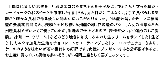 「福岡に新しい名物を」と地域ネコのたまちゃんをモデルに、ぴょこんと立った耳がトレードマークの和スイーツを考案した山川さん。見た目だけではなく、片手で食べられる気軽さと確かな食材で作る優しい味わいにもこだわりました。〝地産地消〟をテーマに福岡産の無農薬石臼挽き小麦粉とキビ砂糖、九州産の卵、宮崎産のバター、八女の抹茶など九州産食材をぜいたくに使っています。手焼きで仕上げるので、表情が少しずつ違うのもご愛嬌。「抹茶」や「クリーム」などのどら焼きに加え、ふんわり生クリームをサンドした「生どら」、ミルクを加えた生地をチョコレートでコーティングした「クーベルチュチュ」もあり、ケーキのような味わいが若い世代にも好評です。女性にプレゼントすると必ず喜ばれると、お土産に買っていく男性も多いそう。新・福岡土産として要チェックです。
