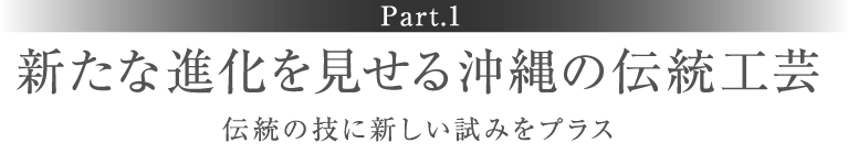 ［Part.1］新たな進化を見せる沖縄の伝統工芸 伝統の技に新しい試みをプラス