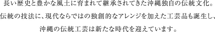 長い歴史と豊かな風土に育まれて継承されてきた沖縄独自の伝統文化。伝統の技法に、現代ならではの独創的なアレンジを加えた工芸品も誕生し、沖縄の伝統工芸は新たな時代を迎えています。
