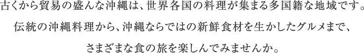 古くから貿易の盛んな沖縄は、世界各国の料理が集まる多国籍な地域です。伝統の沖縄料理から、沖縄ならではの新鮮食材を生かしたグルメまで、さまざまな食の旅を楽しんでみませんか。