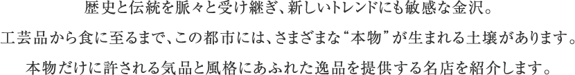 歴史と伝統を脈々と受け継ぎ、新しいトレンドにも敏感な金沢。工芸品から食に至るまで、この都市には、さまざまな“本物”が生まれる土壌があります。本物だけに許される気品と風格にあふれた逸品を提供する名店を紹介します。