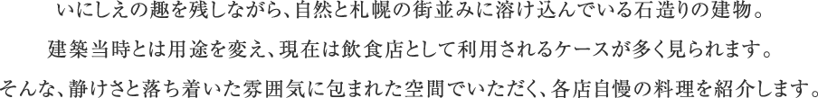 いにしえの趣を残しながら、自然と札幌の街並みに溶け込んでいる石造りの建物。建築当時とは用途を変え、現在は飲食店として利用されるケースが多く見られます。そんな、静けさと落ち着いた雰囲気に包まれた空間でいただく、各店自慢の料理を紹介します。