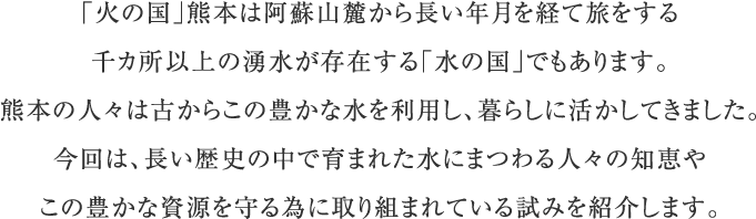 「火の国」熊本は阿蘇山麓から長い年月を経て旅をする千カ所以上の湧水が存在する「水の国」でもあります。熊本の人々は古からこの豊かな水を利用し、暮らしに活かしてきました。今回は、長い歴史の中で育まれた水にまつわる人々の知恵やこの豊かな資源を守る為に取り組まれている試みを紹介します。