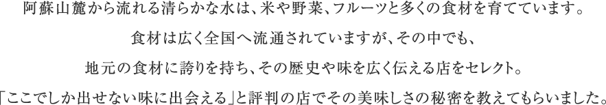 阿蘇山麓から流れる清らかな水は、米や野菜、フルーツと多くの食材を育てています。食材は広く全国へ流通されていますが、その中でも、地元の食材に誇りを持ち、その歴史や味を広く伝える店をセレクト。「ここでしか出せない味に出会える」と評判の店でその美味しさの秘密を教えてもらいました。