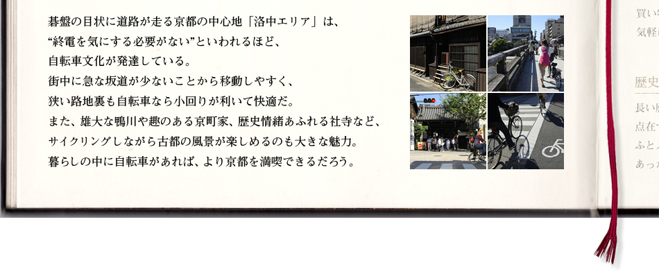 碁盤の目状に道路が走る京都の中心地「洛中エリア」は、“終電を気にする必要がない”といわれるほど、自転車文化が発達している。街中に急な坂道が少ないことから移動しやすく、狭い路地裏も自転車なら小回りが利いて快適だ。また、雄大な鴨川や趣のある京町家、歴史情緒あふれる社寺など、サイクリングしながら古都の風景が楽しめるのも大きな魅力。暮らしの中に自転車があれば、より京都を満喫できるだろう。