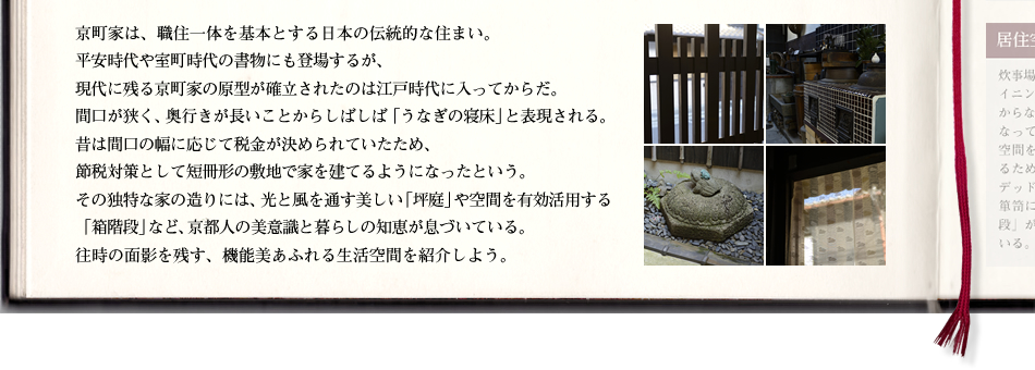 京町家は、職住一体を基本とする日本の伝統的な住まい。平安時代や室町時代の書物にも登場するが、現代に残る京町家の原型が確立されたのは江戸時代に入ってからだ。間口が狭く、奥行きが長いことからしばしば「うなぎの寝床」と表現される。昔は間口の幅に応じて税金が決められていたため、節税対策として短冊形の敷地で家を建てるようになったという。その独特な家の造りには、光と風を通す美しい「坪庭」や空間を有効活用する「箱階段」など、京都人の美意識と暮らしの知恵が息づいている。往時の面影を残す、機能美あふれる生活空間を紹介しよう。