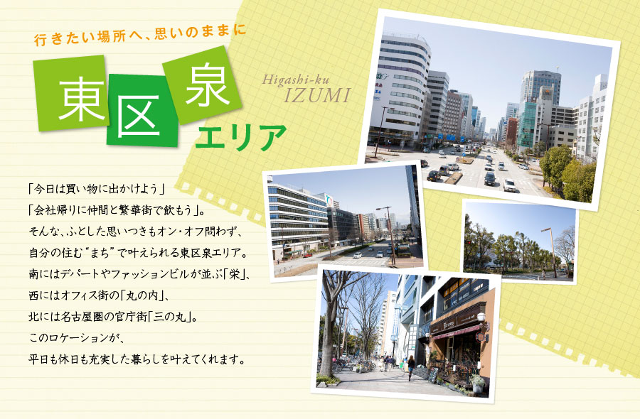行きたい場所へ、思いのままに 東区泉エリア 「今日は買い物に出かけよう」「会社帰りに仲間と繁華街で飲もう」。そんな、ふとした思いつきもオン・オフ問わず、自分の住む“まち”で叶えられる東区泉エリア。南にはデパートやファッションビルが並ぶ「栄」、西にはオフィス街の「丸の内」、北には名古屋圏の官庁街「三の丸」。このロケーションが、平日も休日も充実した暮らしを叶えてくれます。