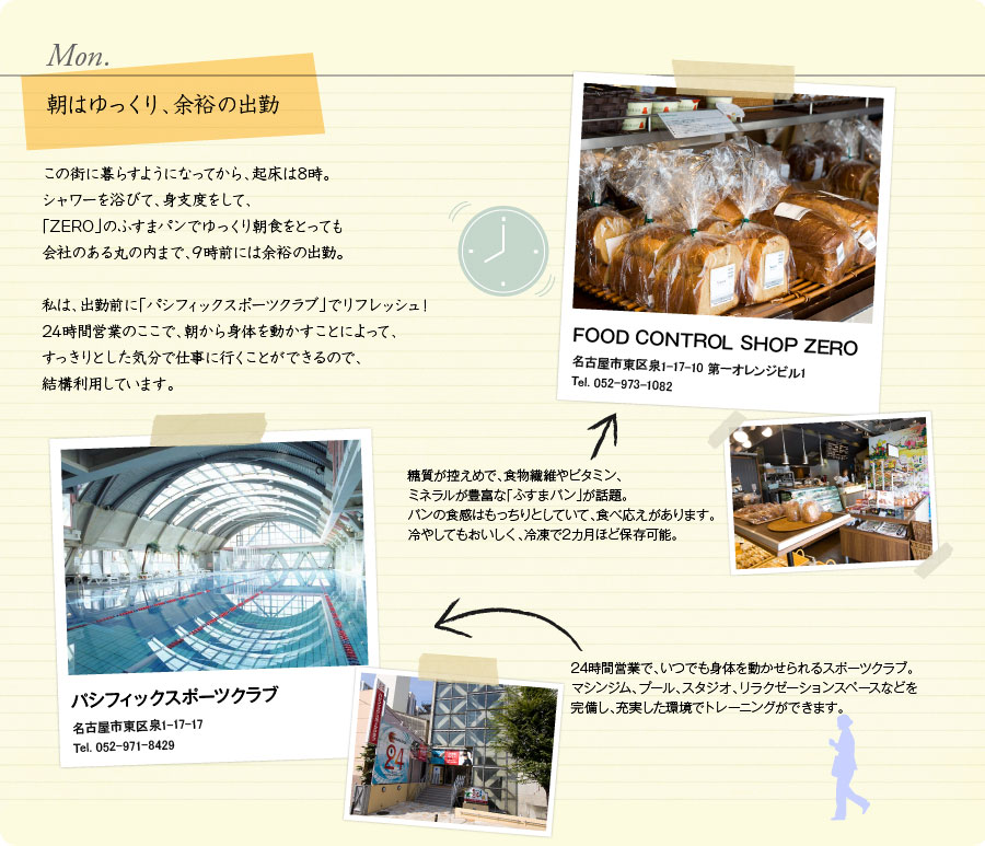 Mon.　朝はゆっくり、余裕の出勤　この街に暮らすようになってから、起床は8時。シャワーを浴びて、身支度をして、「ZERO」のふすまパンでゆっくり朝食をとっても会社のある丸の内まで、9時前には余裕の出勤。私は、出勤前に「パシフィックスポーツクラブ」でリフレッシュ！24時間営業のここで、朝から身体を動かすことによって、すっきりとした気分で仕事に行くことができるので、結構利用しています。　FOOD CONTROL SHOP ZERO　名古屋市東区泉1-17-10 第一オレンジビル1　Tel. 052-973-1082　糖質が控えめで、食物繊維やビタミン、ミネラルが豊富な「ふすまパン」が話題。パンの食感はもっちりとしていて、食べ応えがあります。冷やしてもおいしく、冷凍で2カ月ほど保存可能。　パシフィックスポーツクラブ　名古屋市東区泉1-17-17　Tel. 052-971-8429　24時間営業で、いつでも身体を動かせられるスポーツクラブ。マシンジム、プール、スタジオ、リラクゼーションスペースなどを完備し、充実した環境でトレーニングができます。