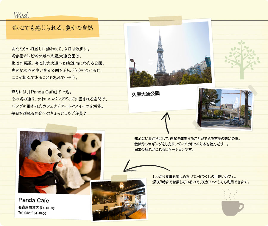 Wed.　都心でも感じられる、豊かな自然　あたたかい日差しに誘われて、今日は散歩に。名古屋テレビ塔が建つ久屋大通公園は、北は外堀通、南は若宮大通へと約2kmにわたる公園。豊かな木々が生い茂る公園をぶらぶら歩いていると、ここが都心であることを忘れていそう。帰りには、「Panda Cafe」で一息。その名の通り、かわいいパンダグッズに囲まれる空間で、パンダが描かれたカフェラテアートやスイーツを堪能。毎日を頑張る自分へのちょっとしたご褒美♪　久屋大通公園　都心にいながらにして、自然を満喫することができる市民の憩いの場。散策やジョギングをしたり、ベンチでゆっくり本を読んだり…。日常の疲れがとれるロケーションです。　Panda Cafe　名古屋市東区泉1-13-33　Tel. 052-954-8100　しっかり食事も楽しめる、パンダづくしの可愛いカフェ。深夜3時まで営業しているので、夜カフェとしても利用できます。