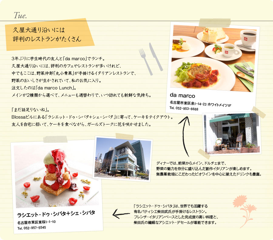 Tue.　久屋大通り沿いには評判のレストランがたくさん　3年ぶりに学生時代の友人と「da marco」でランチ。久屋大通り沿いには、評判のカフェやレストランが多いけれど、中でもここは、野菜仲卸「丸小青果」が手掛けるイタリアンレストランで、野菜のおいしさが生かされていて、私のお気に入り。注文したのは「da marco Lunch」。メインが2種類から選べて、メニューも週替わりで、いつ訪れても新鮮な気持ち。「まだ話足りないね」。Blossaビルにある「ラシエット・ドゥ・シバタ＋シェ・シバタ」に寄って、ケーキをテイクアウト。友人を自宅に招いて、ケーキを食べながら、ガールズトークに花を咲かせました。　da marco　名古屋市東区泉1-14-23 ホワイトメイツ1F　Tel. 052-953-6688　ディナーでは、前菜からメイン、ドルチェまで、野菜の魅力を存分に盛り込んだ創作イタリアンが楽しめます。無農薬栽培にこだわったビオワインを中心に揃えたドリンクも豊富。　ラシエット・ドゥ・シバタ＋シェ・シバタ　名古屋市東区東桜1-1-10　Tel. 052-957-5545　「ラシエット・ドゥ・シバタ」は、世界でも活躍する有名パティシエ柴田武氏が手掛けるレストラン。フレンチ・イタリアンベースとした完成度の高い料理と、柴田氏の繊細なアシエット・デセールが堪能できます。