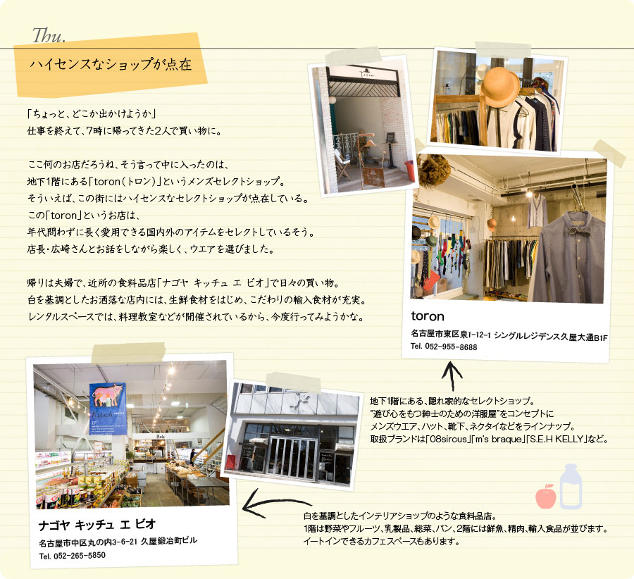 Thu.　ハイセンスなショップが点在　「ちょっと、どこか出かけようか」仕事を終えて、7時に帰ってきた2人で買い物に。ここ何のお店だろうね、そう言って中に入ったのは、地下1階にある「toron（トロン）」というメンズセレクトショップ。そういえば、この街にはハイセンスなセレクトショップが点在している。この「toron」というお店は、年代問わずに長く愛用できる国内外のアイテムをセレクトしているそう。店長・広崎さんとお話をしながら楽しく、ウエアを選びました。帰りは夫婦で、近所の食料品店「ナゴヤ キッチュ エ ビオ」で日々の買い物。白を基調としたお洒落な店内には、生鮮食材をはじめ、こだわりの輸入食材が充実。レンタルスペースでは、料理教室などが開催されているから、今度行ってみようかな。　toron　名古屋市東区泉1-12-1 シングルレジデンス久屋大通B1F　Tel. 052-955-8688　地下1階にある、隠れ家的なセレクトショップ。“遊び心をもつ紳士のための洋服屋”をコンセプトにメンズウエア、ハット、靴下、ネクタイなどをラインナップ。取扱ブランドは「08sircus」「m’s braque」「S.E.H KELLY」など。　ナゴヤ キッチュ エ ビオ　名古屋市中区丸の内3-6-21 久屋鍛冶町ビル　Tel. 052-265-5850　白を基調としたインテリアショップのような食料品店。1階は野菜やフルーツ、乳製品、総菜、パン、2階には鮮魚、精肉、輸入食品が並びます。イートインできるカフェスペースもあります。