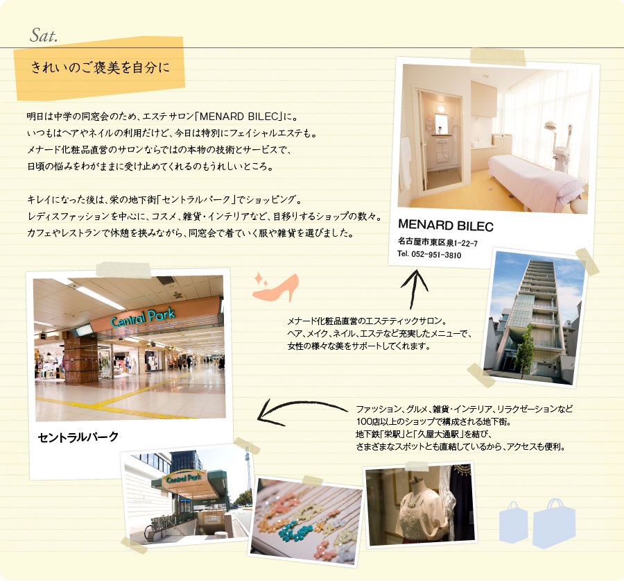 Sat.　きれいのご褒美を自分に　明日は中学の同窓会のため、エステサロン「MENARD BILEC」に。いつもはヘアやネイルの利用だけど、今日は特別にフェイシャルエステも。メナード化粧品直営のサロンならではの本物の技術とサービスで、日頃の悩みをわがままに受け止めてくれるのもうれしいところ。キレイになった後は、栄の地下街「セントラルパーク」でショッピング。レディスファッションを中心に、コスメ、雑貨・インテリアなど、目移りするショップの数々。カフェやレストランで休憩を挟みながら、同窓会で着ていく服や雑貨を選びました。　MENARD BILEC　名古屋市東区泉1-22-7　Tel. 052-951-3810　メナード化粧品直営のエステティックサロン。ヘア、メイク、ネイル、エステなど充実したメニューで、女性の様々な美をサポートしてくれます。セントラルパーク　ファッション、グルメ、雑貨・インテリア、リラクゼーションなど100店以上のショップで構成される地下街。地下鉄「栄駅」と「久屋大通駅」を結び、さまざまなスポットとも直結しているから、アクセスも便利。