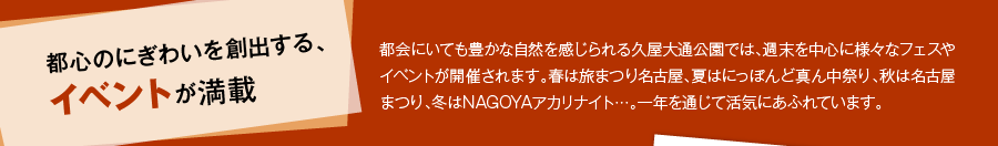都心のにぎわいを創出する、イベントが満載　都会にいても豊かな自然を感じられる久屋大通公園では、週末を中心に様々なフェスやイベントが開催されます。春は旅まつり名古屋、夏はにっぽんど真ん中祭り、秋は名古屋まつり、冬はNAGOYAアカリナイト…。一年を通じて活気にあふれています。